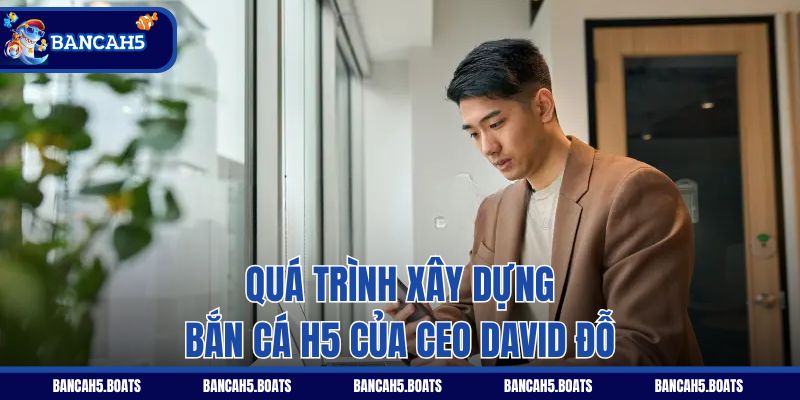 Quá trình xây dựng Bắn Cá H5 của CEO David Đỗ